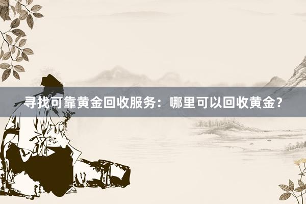 寻找可靠黄金回收服务：哪里可以回收黄金？