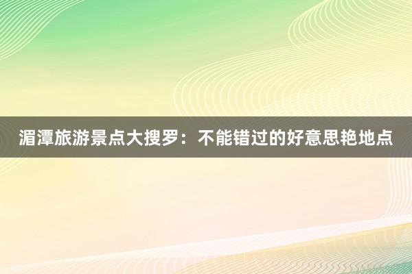 湄潭旅游景点大搜罗：不能错过的好意思艳地点